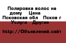 Полировка волос на дому. › Цена ­ 300 - Псковская обл., Псков г. Услуги » Другие   